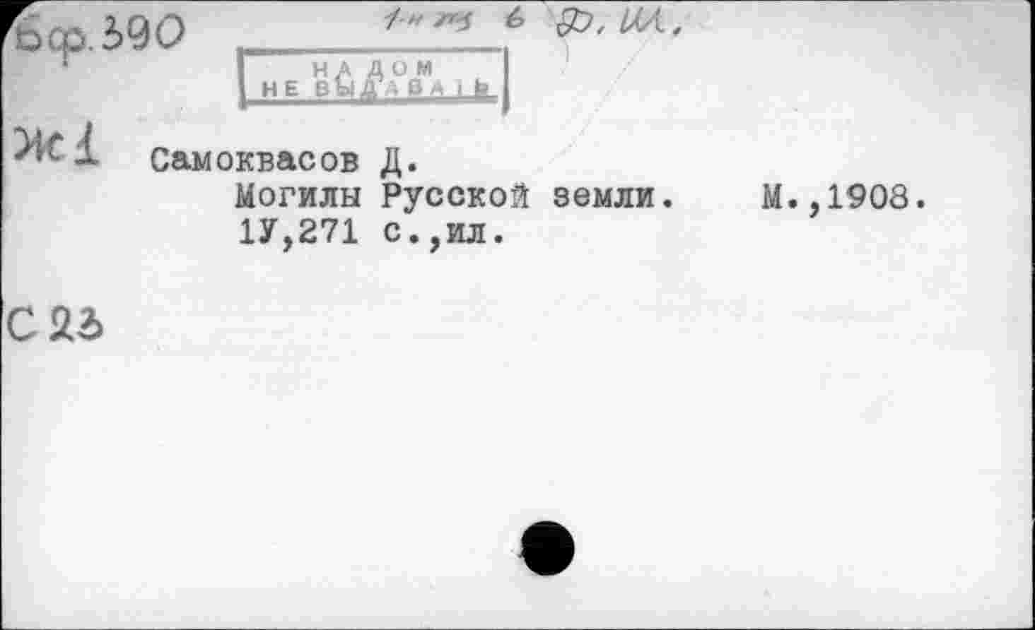 ﻿Sep. 590 ,	^”4
■ *	IНАЛОМ
I H E В Ы<Д В М I li I
Самоквасов Д.
Могилы Русской земли.
1У,271 с.,ил.
М.,1908.
С22>